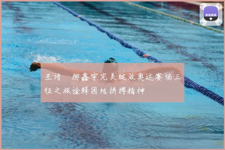 王诗玥柳鑫宇完美绽放奥运赛场三征之旅诠释团结拼搏精神