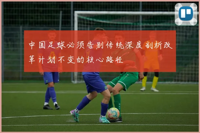 中国足球必须告别传统深度剖析改革计划不变的核心路径