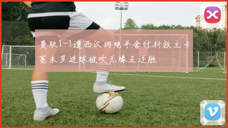 曼联1-1遭西汉姆绝平舍什科救主卡塞米罗进球被吹无缘五连胜