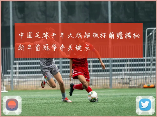 中国足球开年大戏超级杯前瞻揭秘新年首冠争夺关键点