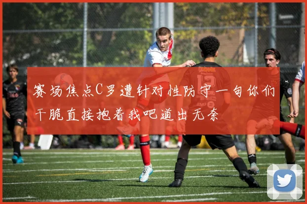赛场焦点C罗遭针对性防守一句你们干脆直接抱着我吧道出无奈