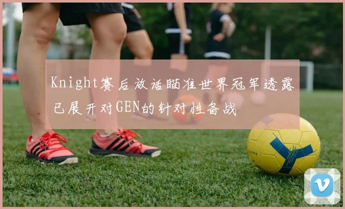 Knight赛后放话瞄准世界冠军透露已展开对GEN的针对性备战