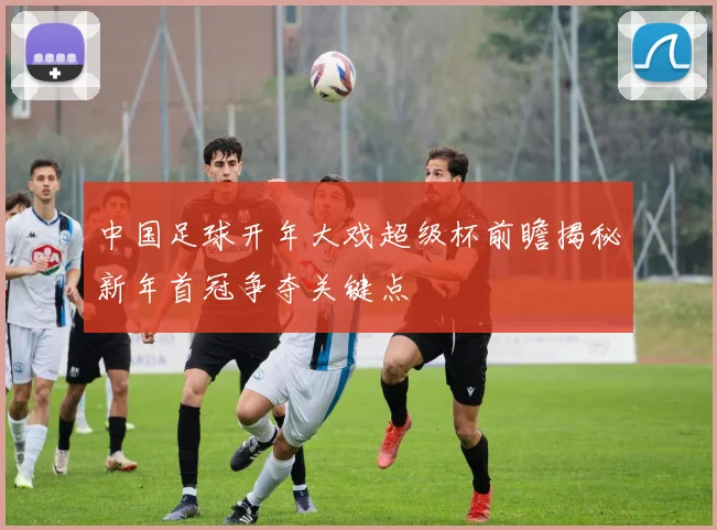 中国足球开年大戏超级杯前瞻揭秘新年首冠争夺关键点
