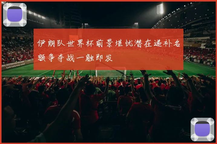 伊朗队世界杯前景堪忧潜在递补名额争夺战一触即发