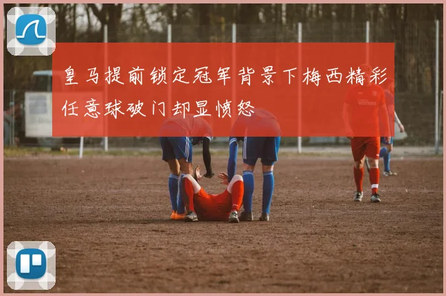 皇马提前锁定冠军背景下梅西精彩任意球破门却显愤怒