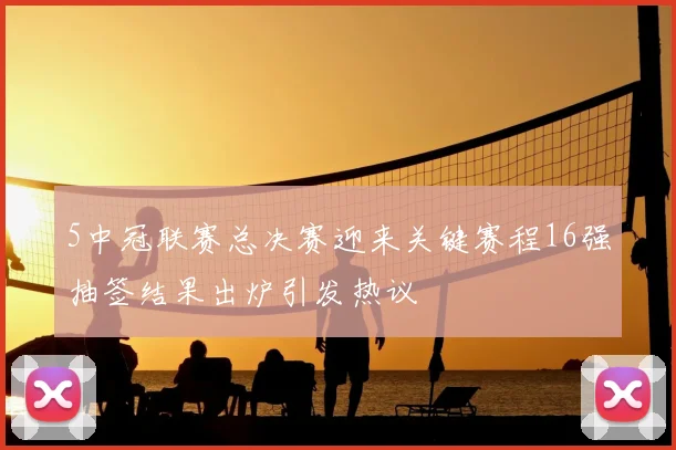 5中冠联赛总决赛迎来关键赛程16强抽签结果出炉引发热议