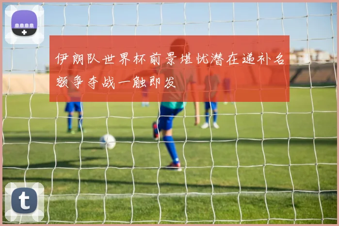 伊朗队世界杯前景堪忧潜在递补名额争夺战一触即发