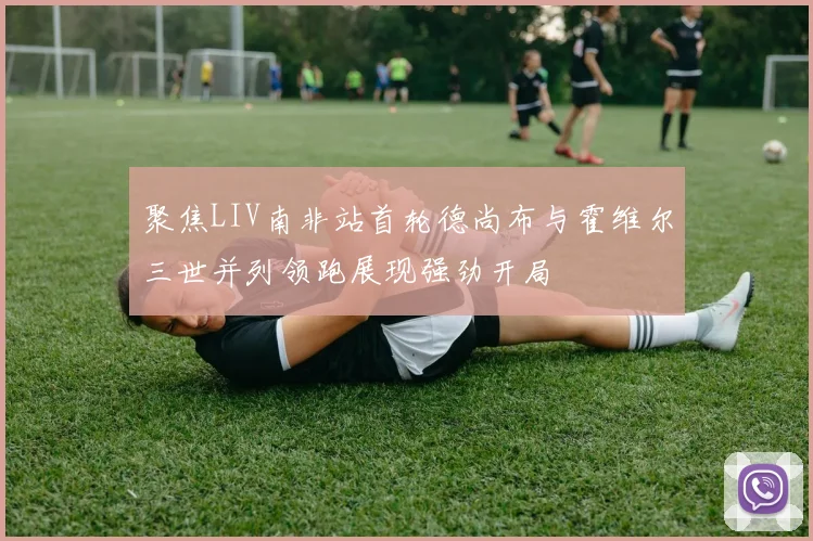 聚焦LIV南非站首轮德尚布与霍维尔三世并列领跑展现强劲开局