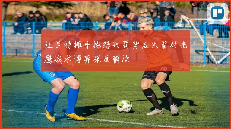 杜兰特摊手抱怨判罚背后火箭对老鹰战术博弈深度解读