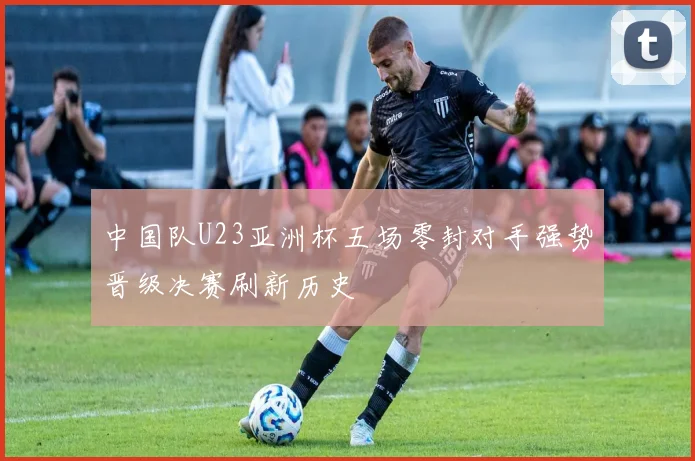 中国队U23亚洲杯五场零封对手强势晋级决赛刷新历史