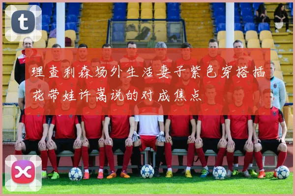 理查利森场外生活妻子紫色穿搭插花带娃许嵩说的对成焦点