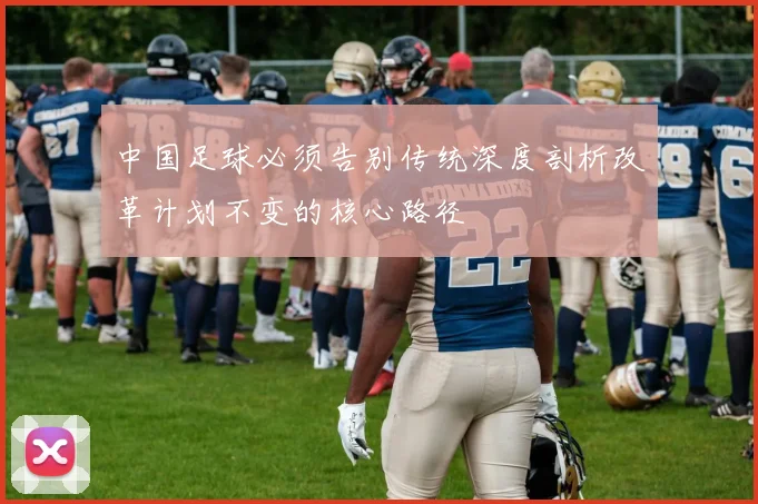中国足球必须告别传统深度剖析改革计划不变的核心路径