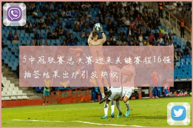 5中冠联赛总决赛迎来关键赛程16强抽签结果出炉引发热议