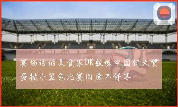 赛场边的美食家DK教练中国行大赞蛋挞小笼包比赛间隙不停享